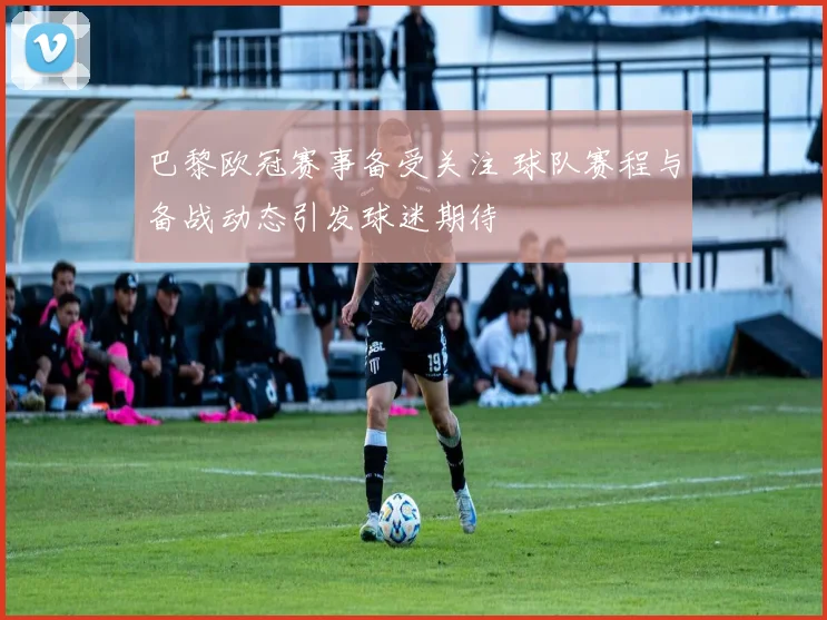 巴黎欧冠赛事备受关注 球队赛程与备战动态引发球迷期待