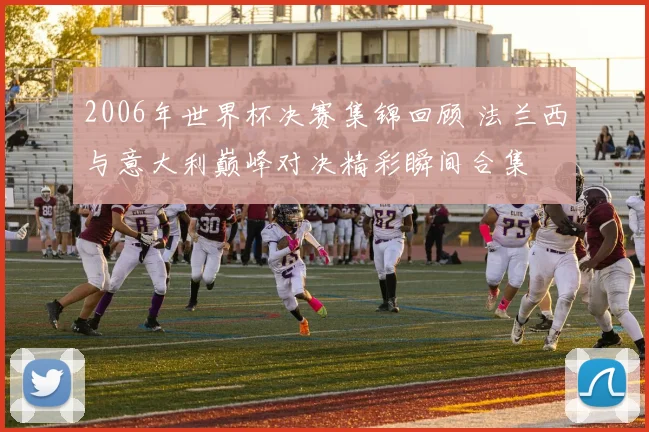 2006年世界杯决赛集锦回顾 法兰西与意大利巅峰对决精彩瞬间合集