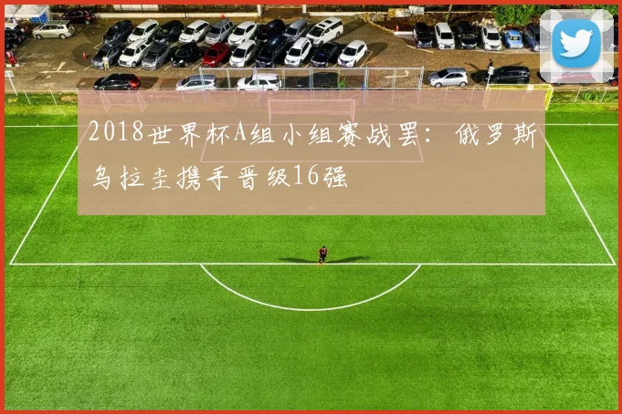 2018世界杯A组小组赛战罢：俄罗斯乌拉圭携手晋级16强